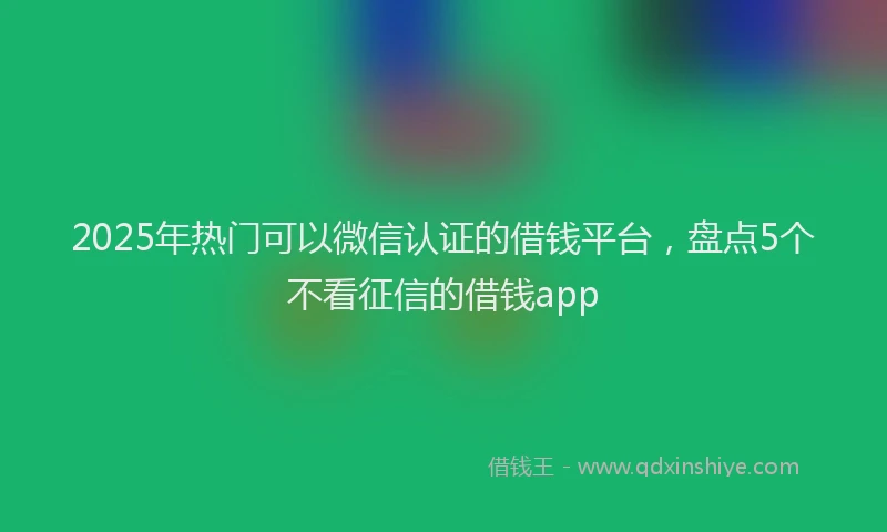 2025年热门可以微信认证的借钱平台，盘点5个不看征信的借钱app