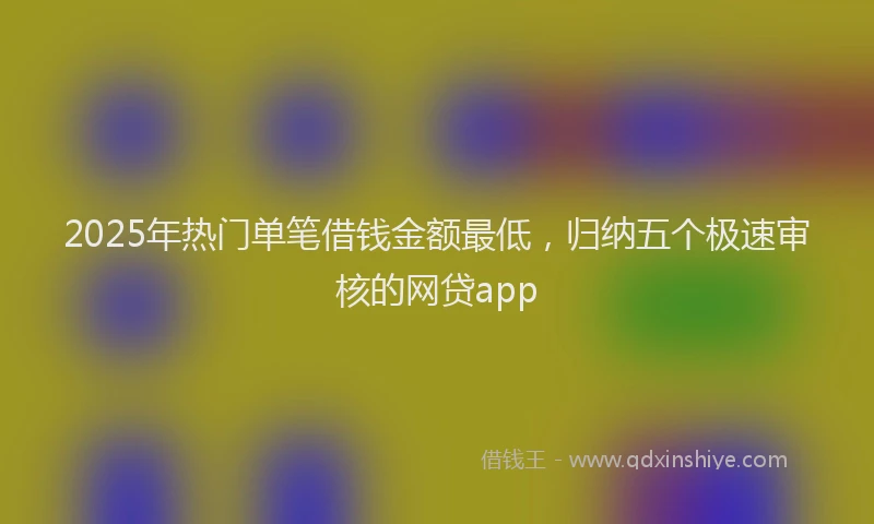 2025年热门单笔借钱金额最低，归纳五个极速审核的网贷app