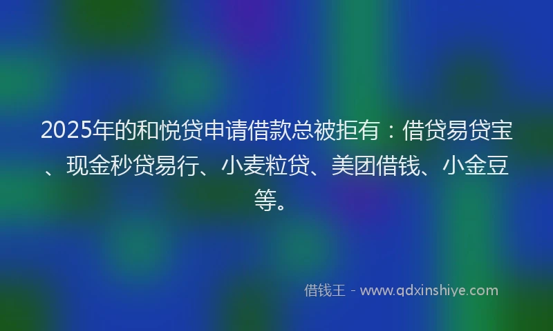 2025年的和悦贷申请借款总被拒有：借贷易贷宝、现金秒贷易行、小麦粒贷、美团借钱、小金豆等。