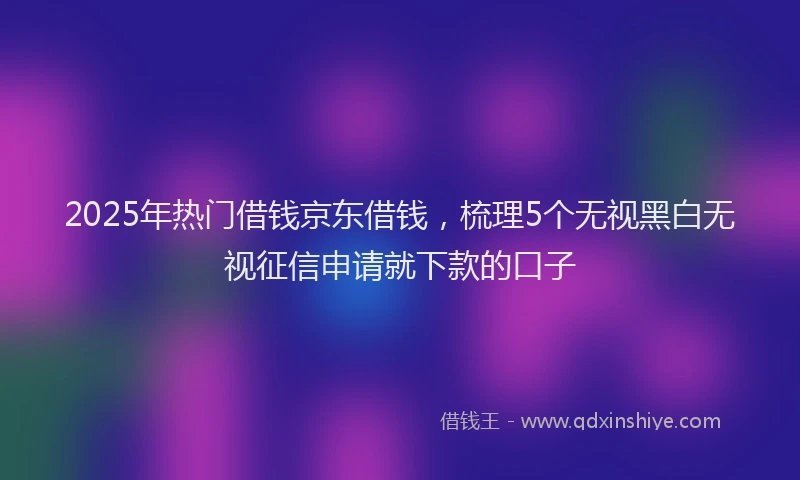 2025年热门借钱京东借钱，梳理5个无视黑白无视征信申请就下款的口子