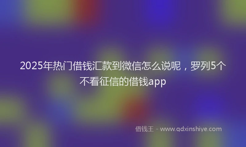 2025年热门借钱汇款到微信怎么说呢，罗列5个不看征信的借钱app