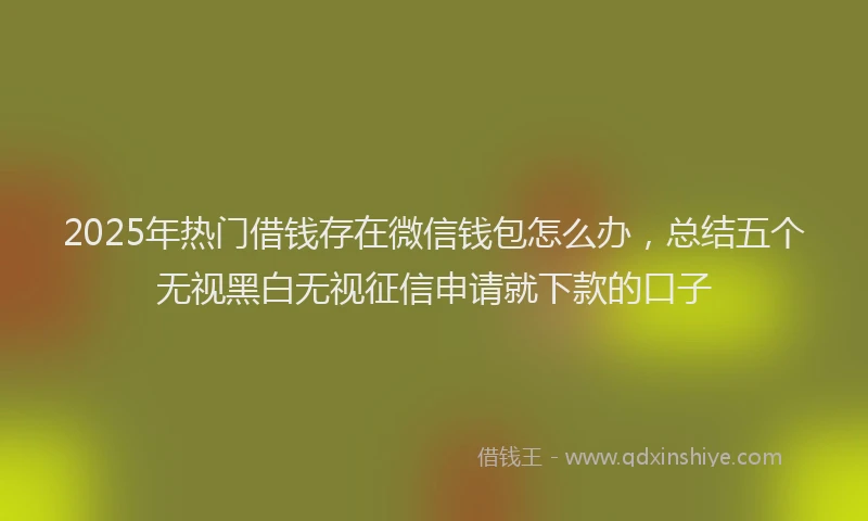 2025年热门借钱存在微信钱包怎么办，总结五个无视黑白无视征信申请就下款的口子
