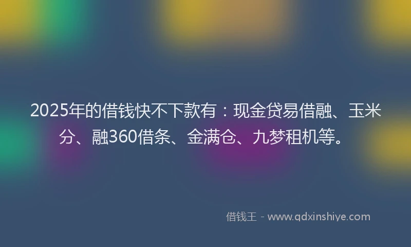 2025年的借钱快不下款有：现金贷易借融、玉米分、融360借条、金满仓、九梦租机等。