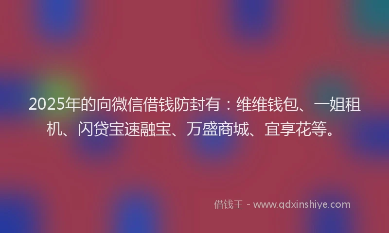 2025年的向微信借钱防封有：维维钱包、一姐租机、闪贷宝速融宝、万盛商城、宜享花等。