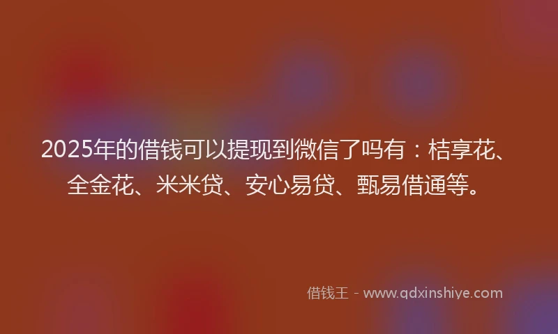 2025年的借钱可以提现到微信了吗有：桔享花、全金花、米米贷、安心易贷、甄易借通等。
