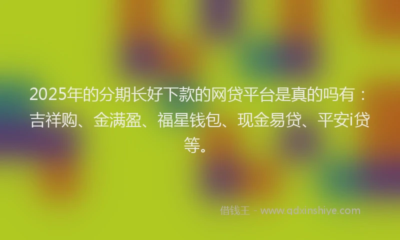 2025年的分期长好下款的网贷平台是真的吗有：吉祥购、金满盈、福星钱包、现金易贷、平安i贷等。