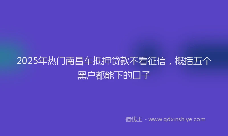 2025年热门南昌车抵押贷款不看征信，概括五个黑户都能下的口子