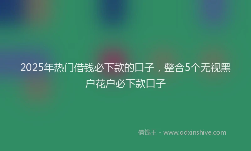 2025年热门借钱必下款的口子，整合5个无视黑户花户必下款口子