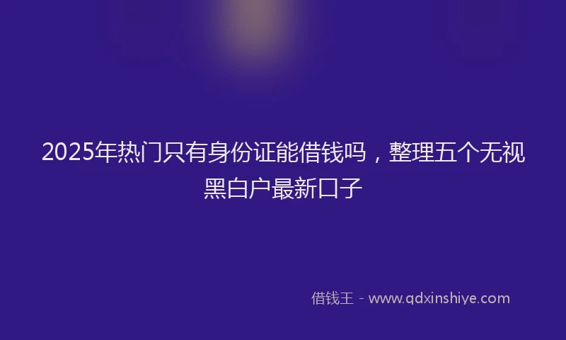 2025年热门只有身份证能借钱吗，整理五个无视黑白户最新口子