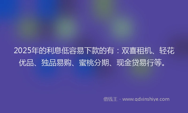 2025年的利息低容易下款的有：双喜租机、轻花优品、独品易购、蜜桃分期、现金贷易行等。
