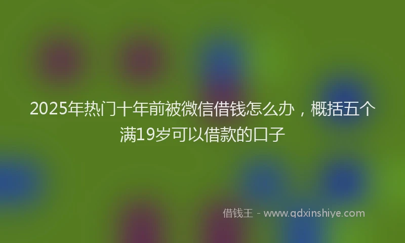 2025年热门十年前被微信借钱怎么办，概括五个满19岁可以借款的口子
