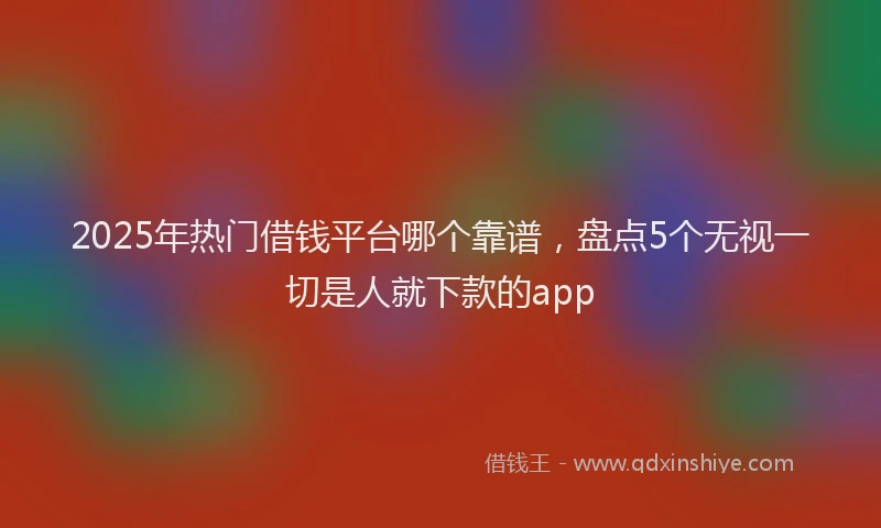 2025年热门借钱平台哪个靠谱，盘点5个无视一切是人就下款的app