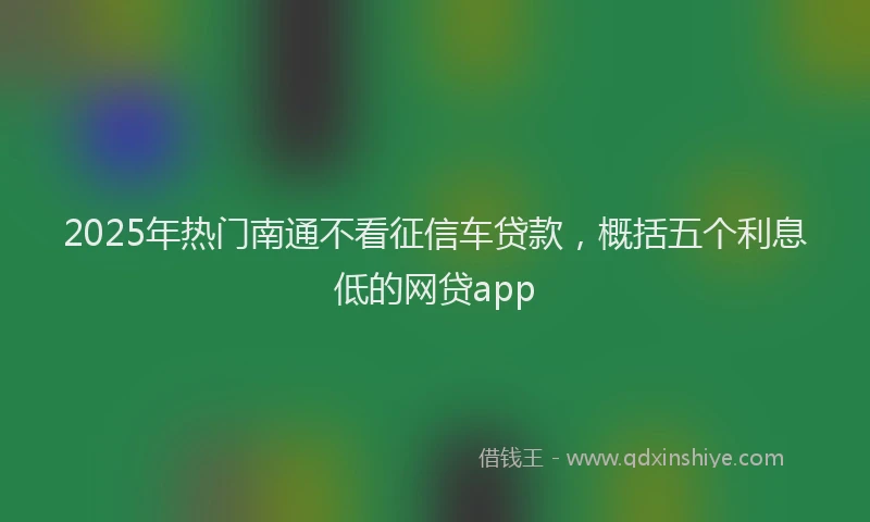 2025年热门南通不看征信车贷款，概括五个利息低的网贷app