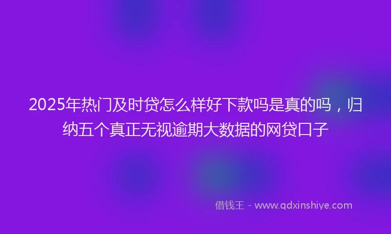 2025年热门及时贷怎么样好下款吗是真的吗，归纳五个真正无视逾期大数据的网贷口子