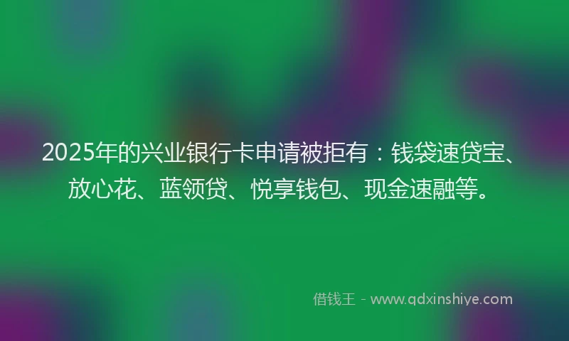 2025年的兴业银行卡申请被拒有：钱袋速贷宝、放心花、蓝领贷、悦享钱包、现金速融等。