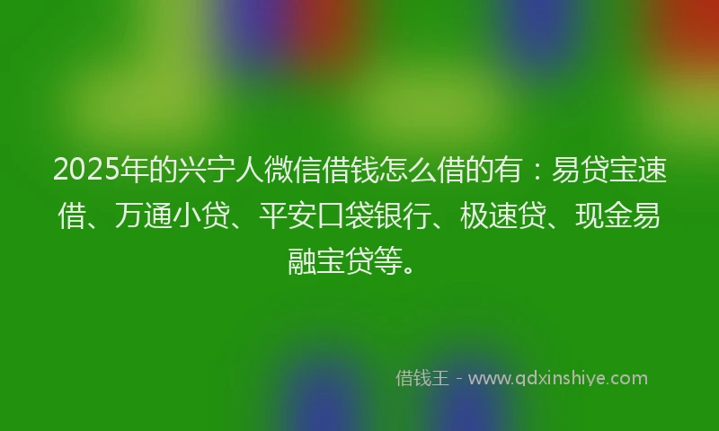 2025年的兴宁人微信借钱怎么借的有：易贷宝速借、万通小贷、平安口袋银行、极速贷、现金易融宝贷等。