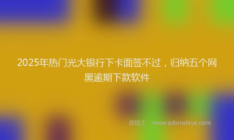 2025年热门光大银行下卡面签不过，归纳五个网黑逾期下款软件