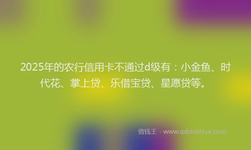 2025年的农行信用卡不通过d级有：小金鱼、时代花、掌上贷、乐借宝贷、星愿贷等。