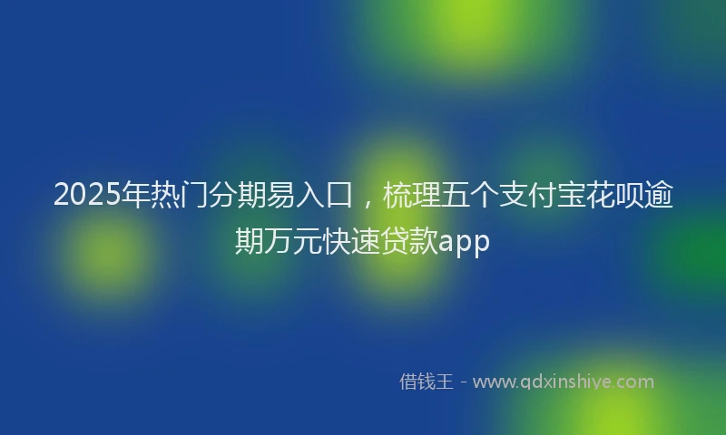 2025年热门分期易入口，梳理五个支付宝花呗逾期万元快速贷款app