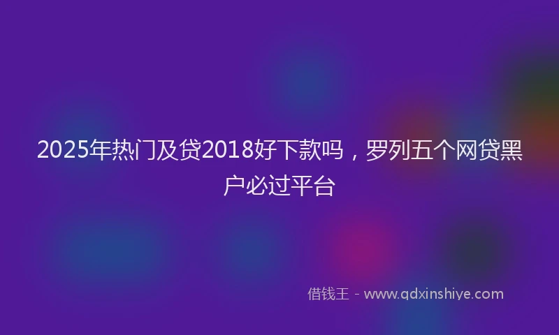2025年热门及贷2018好下款吗，罗列五个网贷黑户必过平台