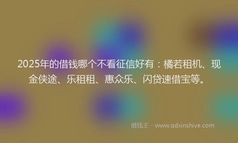 2025年的借钱哪个不看征信好有：橘若租机、现金侠途、乐租租、惠众乐、闪贷速借宝等。