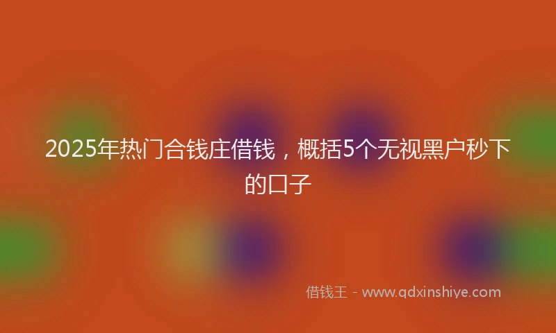 2025年热门合钱庄借钱，概括5个无视黑户秒下的口子
