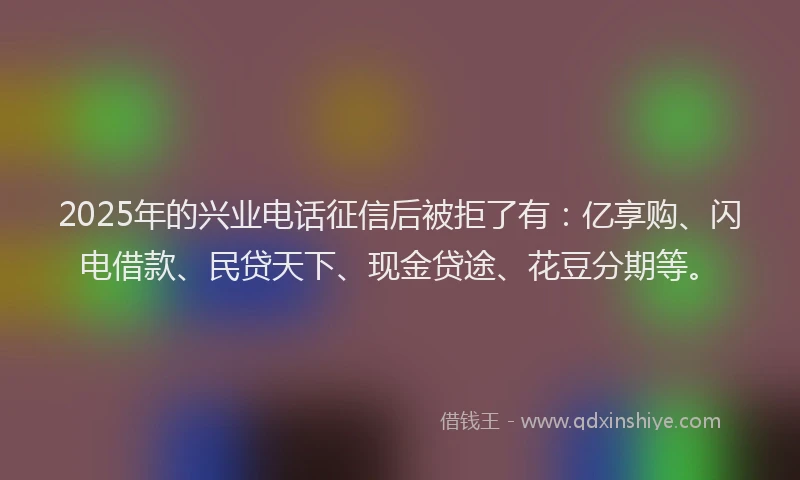 2025年的兴业电话征信后被拒了有：亿享购、闪电借款、民贷天下、现金贷途、花豆分期等。