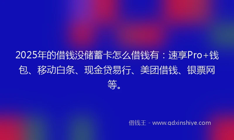 2025年的借钱没储蓄卡怎么借钱有：速享Pro+钱包、移动白条、现金贷易行、美团借钱、银票网等。
