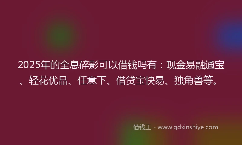 2025年的全息碎影可以借钱吗有：现金易融通宝、轻花优品、任意下、借贷宝快易、独角兽等。