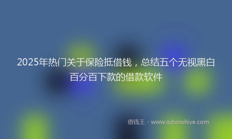 2025年热门关于保险抵借钱，总结五个无视黑白百分百下款的借款软件
