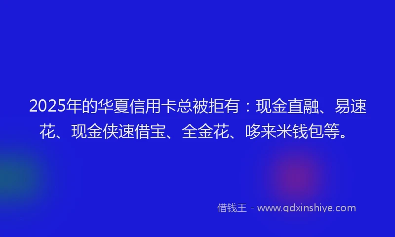 2025年的华夏信用卡总被拒有：现金直融、易速花、现金侠速借宝、全金花、哆来米钱包等。