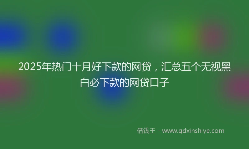 2025年热门十月好下款的网贷，汇总五个无视黑白必下款的网贷口子