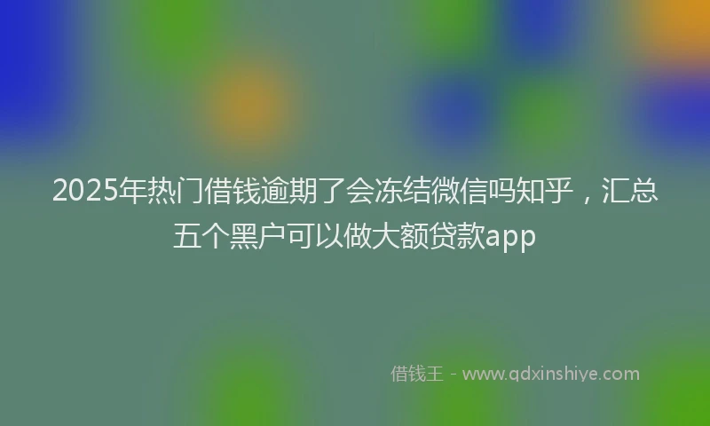 2025年热门借钱逾期了会冻结微信吗知乎，汇总五个黑户可以做大额贷款app