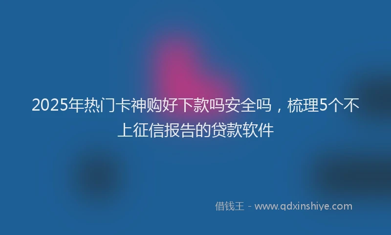 2025年热门卡神购好下款吗安全吗，梳理5个不上征信报告的贷款软件