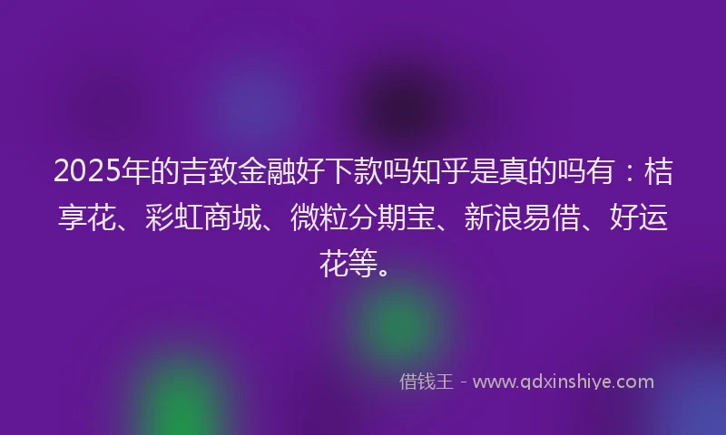 2025年的吉致金融好下款吗知乎是真的吗有：桔享花、彩虹商城、微粒分期宝、新浪易借、好运花等。