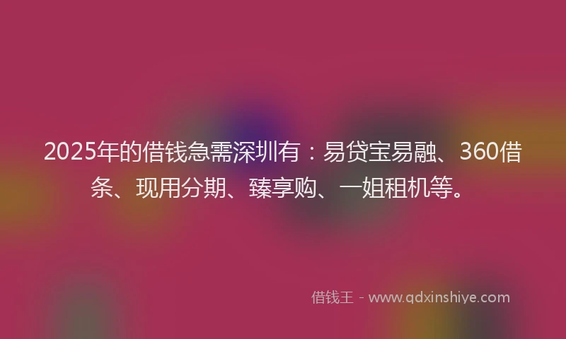 2025年的借钱急需深圳有：易贷宝易融、360借条、现用分期、臻享购、一姐租机等。