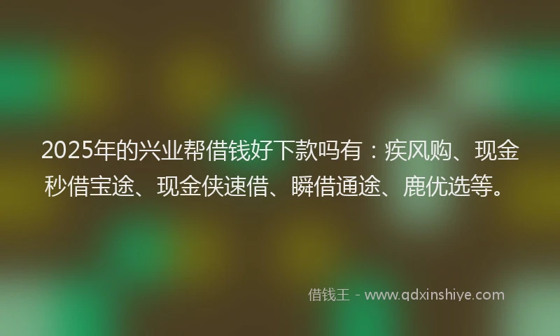 2025年的兴业帮借钱好下款吗有：疾风购、现金秒借宝途、现金侠速借、瞬借通途、鹿优选等。