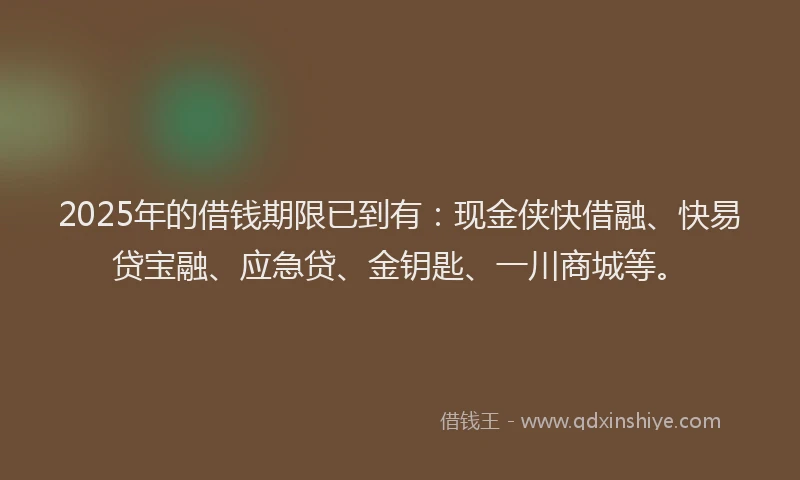 2025年的借钱期限已到有：现金侠快借融、快易贷宝融、应急贷、金钥匙、一川商城等。