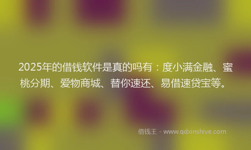2025年的借钱软件是真的吗有：度小满金融、蜜桃分期、爱物商城、替你速还、易借速贷宝等。