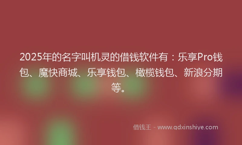 2025年的名字叫机灵的借钱软件有：乐享Pro钱包、魔快商城、乐享钱包、橄榄钱包、新浪分期等。