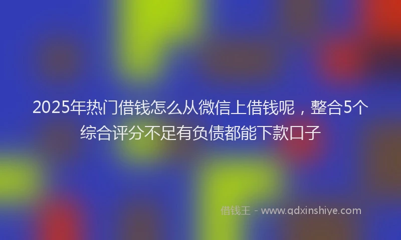 2025年热门借钱怎么从微信上借钱呢，整合5个综合评分不足有负债都能下款口子