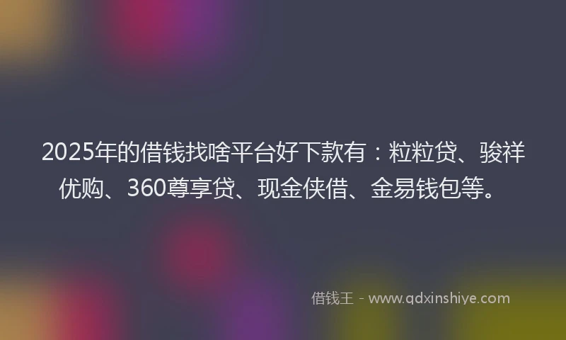 2025年的借钱找啥平台好下款有：粒粒贷、骏祥优购、360尊享贷、现金侠借、金易钱包等。