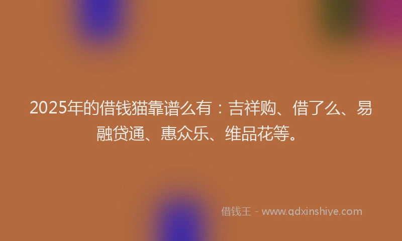 2025年的借钱猫靠谱么有：吉祥购、借了么、易融贷通、惠众乐、维品花等。