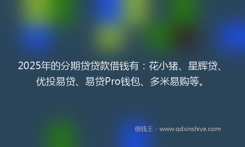 2025年的分期贷贷款借钱有：花小猪、星辉贷、优投易贷、易贷Pro钱包、多米易购等。