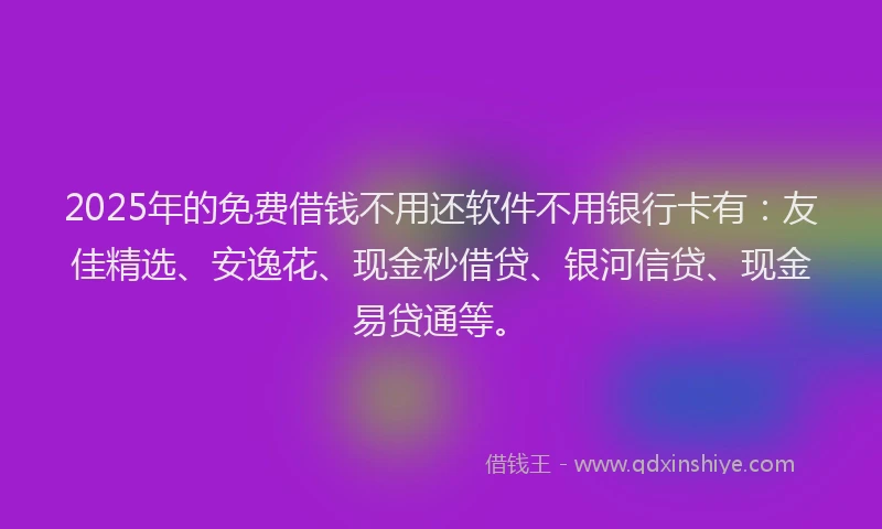 2025年的免费借钱不用还软件不用银行卡有：友佳精选、安逸花、现金秒借贷、银河信贷、现金易贷通等。
