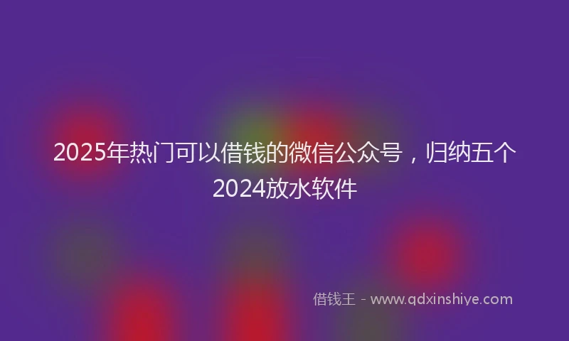 2025年热门可以借钱的微信公众号，归纳五个2024放水软件