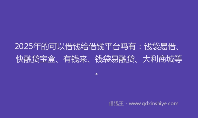 2025年的可以借钱给借钱平台吗有：钱袋易借、快融贷宝盒、有钱来、钱袋易融贷、大利商城等。