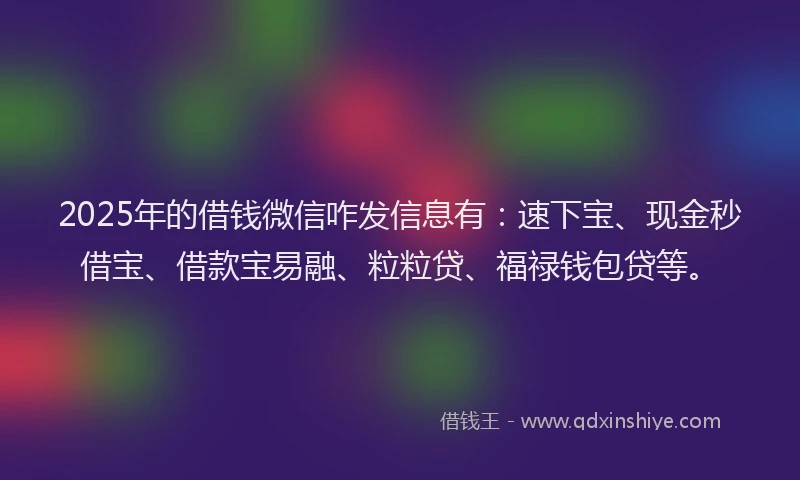 2025年的借钱微信咋发信息有：速下宝、现金秒借宝、借款宝易融、粒粒贷、福禄钱包贷等。