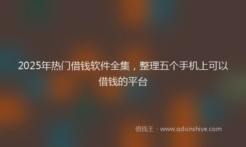 2025年热门借钱软件全集，整理五个手机上可以借钱的平台