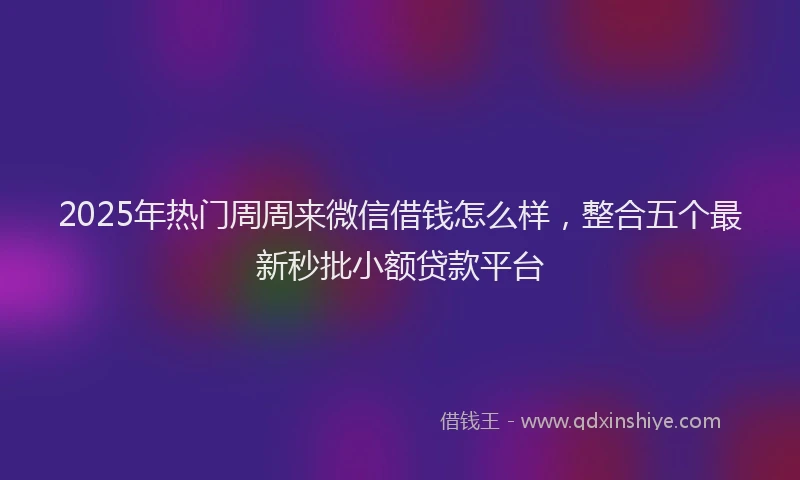 2025年热门周周来微信借钱怎么样，整合五个最新秒批小额贷款平台